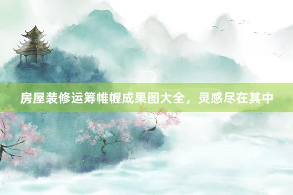 房屋装修运筹帷幄成果图大全，灵感尽在其中