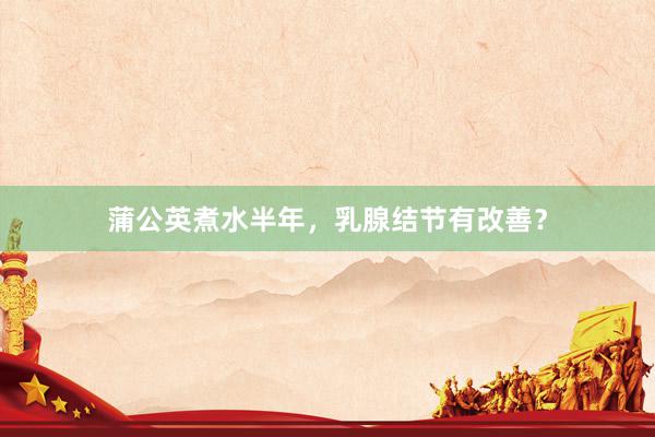 蒲公英煮水半年，乳腺结节有改善？