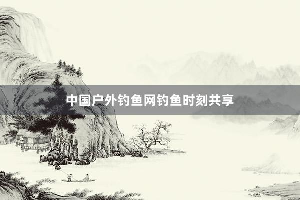 中国户外钓鱼网钓鱼时刻共享
