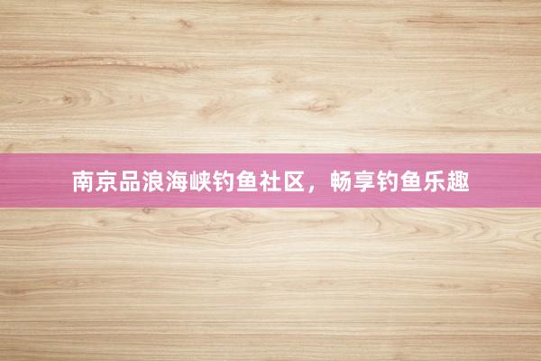 南京品浪海峡钓鱼社区，畅享钓鱼乐趣