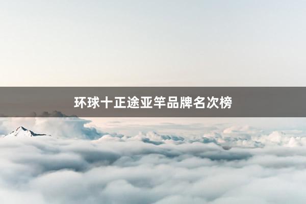 环球十正途亚竿品牌名次榜