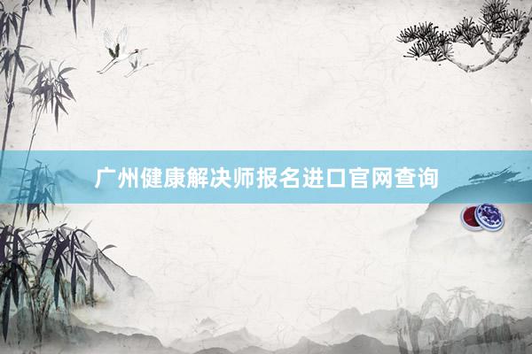 广州健康解决师报名进口官网查询