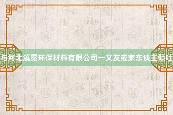 与河北溪冕环保材料有限公司一又友或家东谈主倾吐